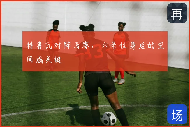 特鲁瓦对阵马赛，六号位身后的空间成关键